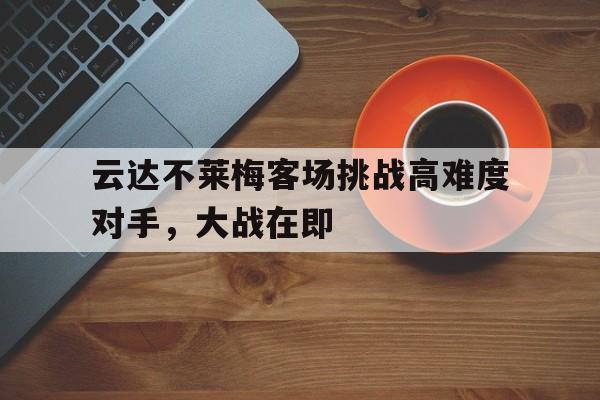 C7娱乐APP-关于云达不莱梅客场挑战高难度对手，大战在即的信息