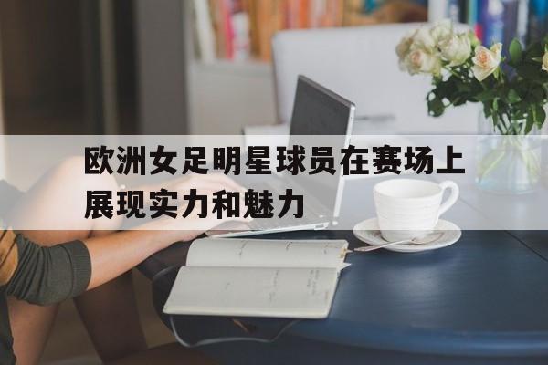 C7娱乐下载官网-欧洲女足明星球员在赛场上展现实力和魅力